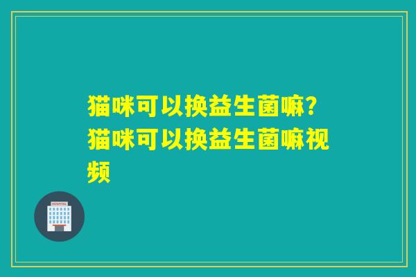 猫咪可以换益生菌嘛？猫咪可以换益生菌嘛视频