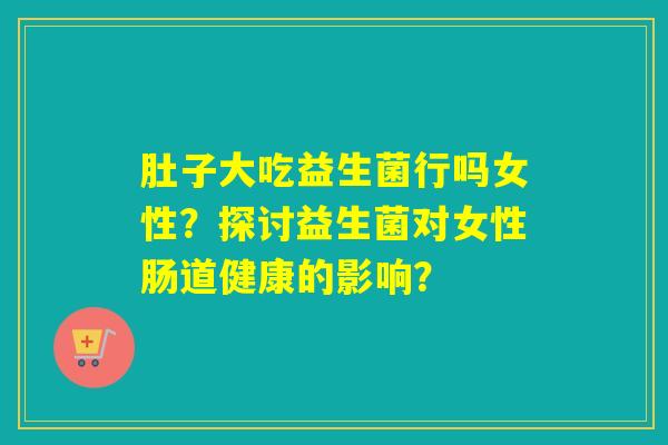 肚子大吃益生菌行吗女性？探讨益生菌对女性肠道健康的影响？