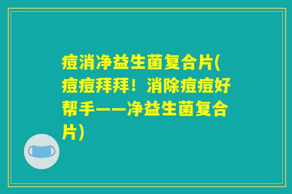 痘消净益生菌复合片(痘痘拜拜！消除痘痘好帮手——净益生菌复合片)