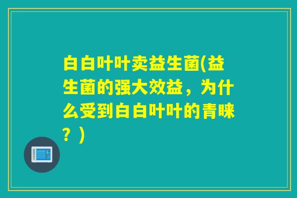 白白叶叶卖益生菌(益生菌的强大效益，为什么受到白白叶叶的青睐？)