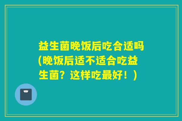 益生菌晚饭后吃合适吗(晚饭后适不适合吃益生菌？这样吃最好！)