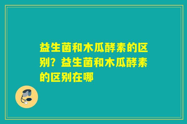 益生菌和木瓜酵素的区别？益生菌和木瓜酵素的区别在哪