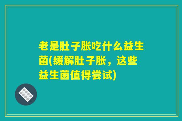 老是肚子胀吃什么益生菌(缓解肚子胀，这些益生菌值得尝试)