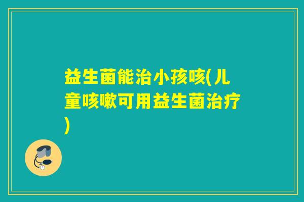 益生菌能治小孩咳(儿童咳嗽可用益生菌治疗)