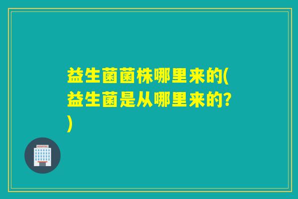 益生菌菌株哪里来的(益生菌是从哪里来的？)