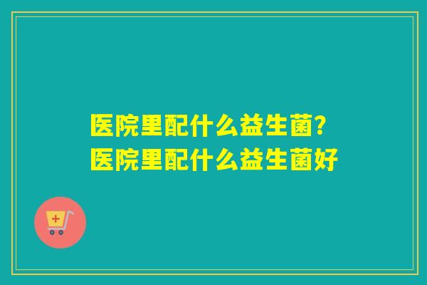 医院里配什么益生菌？医院里配什么益生菌好