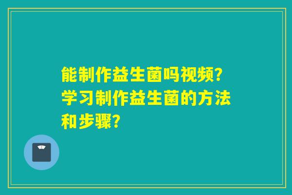 能制作益生菌吗视频？学习制作益生菌的方法和步骤？