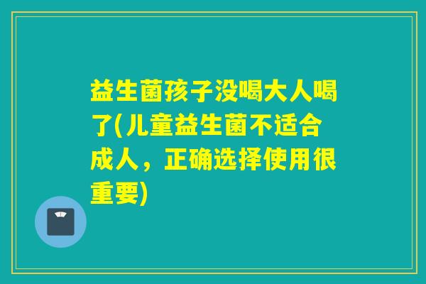 益生菌孩子没喝大人喝了(儿童益生菌不适合成人，正确选择使用很重要)