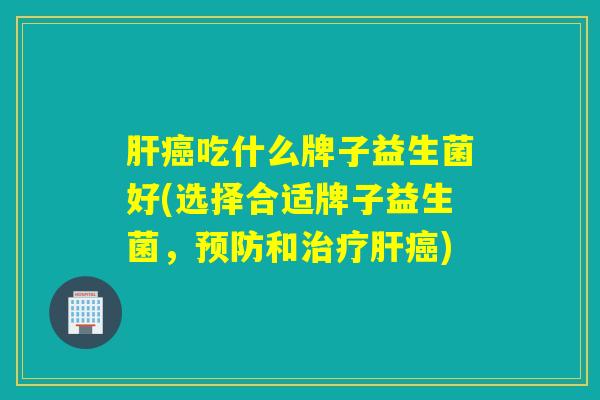肝癌吃什么牌子益生菌好(选择合适牌子益生菌，预防和治疗肝癌)