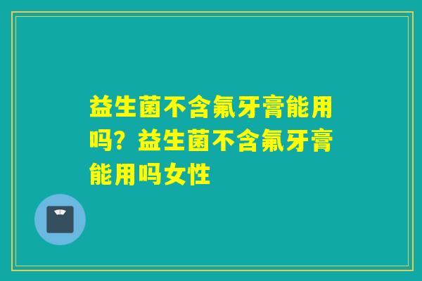 益生菌不含氟牙膏能用吗？益生菌不含氟牙膏能用吗女性