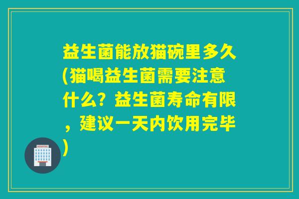 益生菌能放猫碗里多久(猫喝益生菌需要注意什么？益生菌寿命有限，建议一天内饮用完毕)
