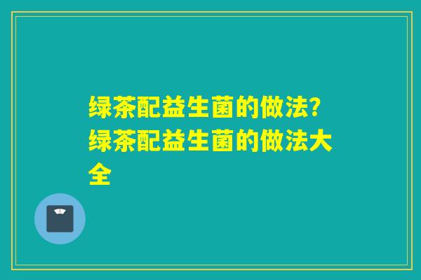 绿茶配益生菌的做法？绿茶配益生菌的做法大全