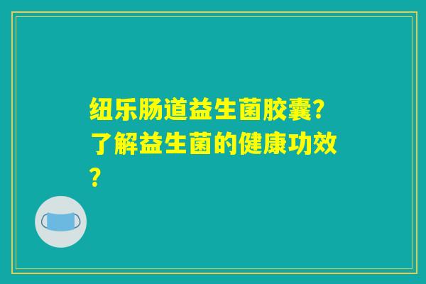 纽乐肠道益生菌胶囊?了解益生菌的健康功效? 纽乐肠道益生菌胶囊?了解益生菌的健康功效?