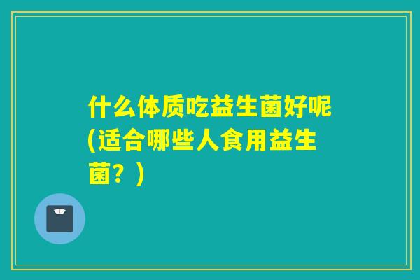 什么体质吃益生菌好呢(适合哪些人食用益生菌?) 什么体质吃益生菌好呢(适合哪些人食用益生菌?)