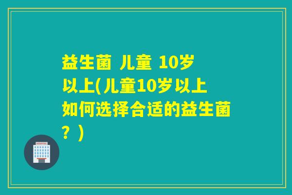 益生菌 儿童 10岁以上(儿童10岁以上如何选择合适的益生菌？)