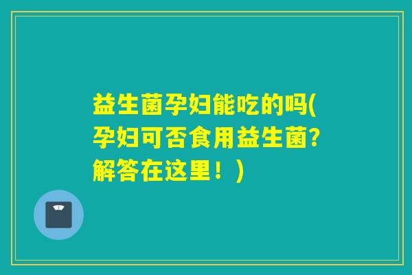 益生菌孕妇能吃的吗(孕妇可否食用益生菌？解答在这里！)
