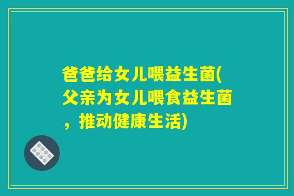 爸爸给女儿喂益生菌(父亲为女儿喂食益生菌，推动健康生活)