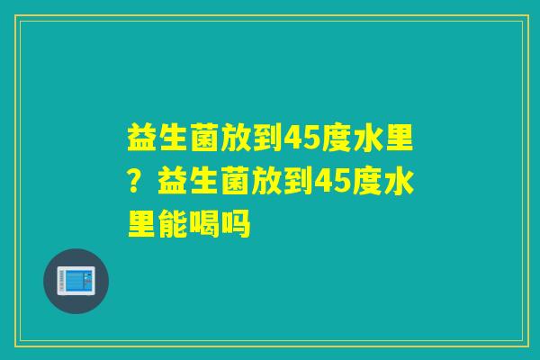 益生菌放到45度水里？益生菌放到45度水里能喝吗