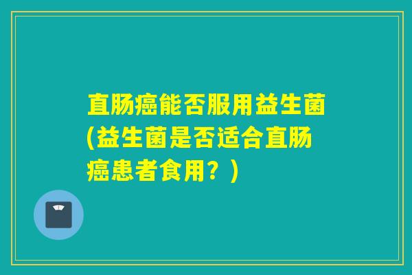直肠能否服用益生菌(益生菌是否适合直肠患者食用?) 直肠能否服用益生菌(益生菌是否适合直肠患者食用?)