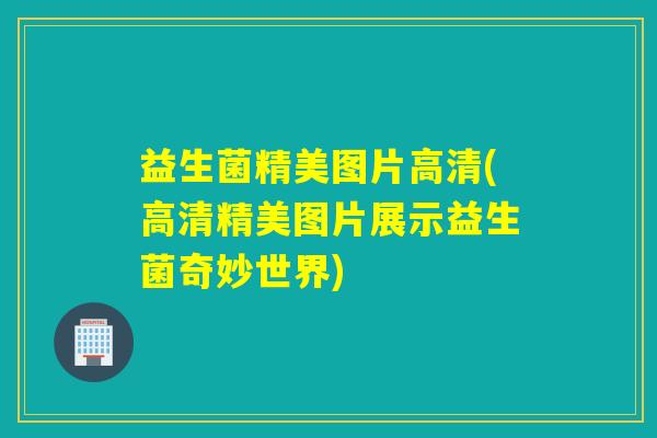 益生菌精美图片高清(高清精美图片展示益生菌奇妙世界)