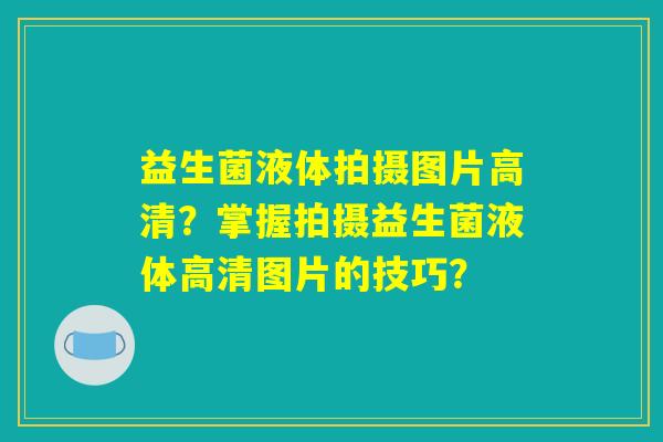 益生菌液体拍摄图片高清?掌握拍摄益生菌液体高清图片的技巧? 益生菌液体拍摄图片高清?掌握拍摄益生菌液体高清图片的技巧?