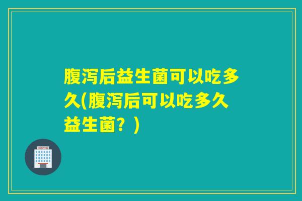 腹泻后益生菌可以吃多久(腹泻后可以吃多久益生菌？)