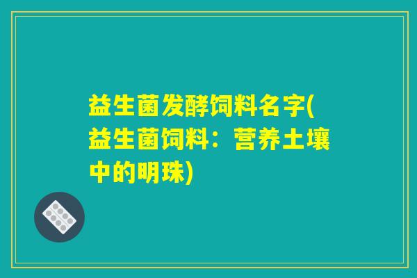 益生菌发酵饲料名字(益生菌饲料：营养土壤中的明珠)
