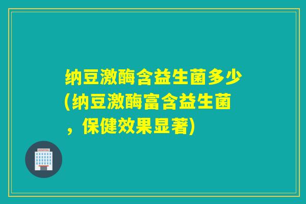 纳豆激酶含益生菌多少(纳豆激酶富含益生菌,保健效果显著) 纳豆激酶含益生菌多少(纳豆激酶富含益生菌,保健效果显著)