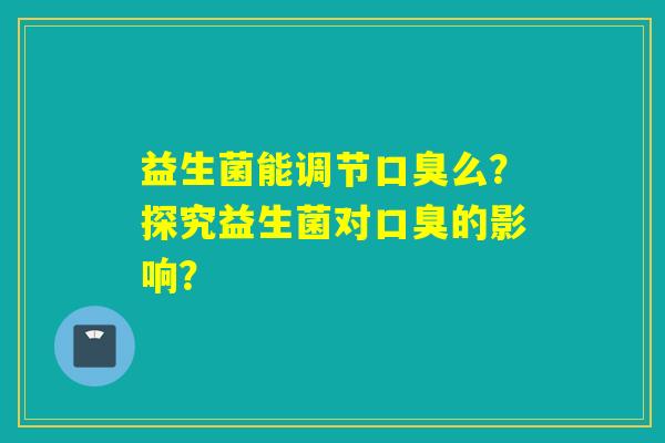 益生菌能调节口臭么？探究益生菌对口臭的影响？