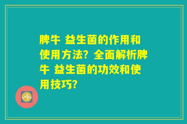 脾牛 益生菌的作用和使用方法？全面解析脾牛 益生菌的功效和使用技巧？