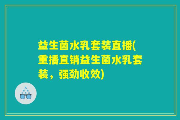 益生菌水乳套装直播(重播直销益生菌水乳套装，强劲收效)