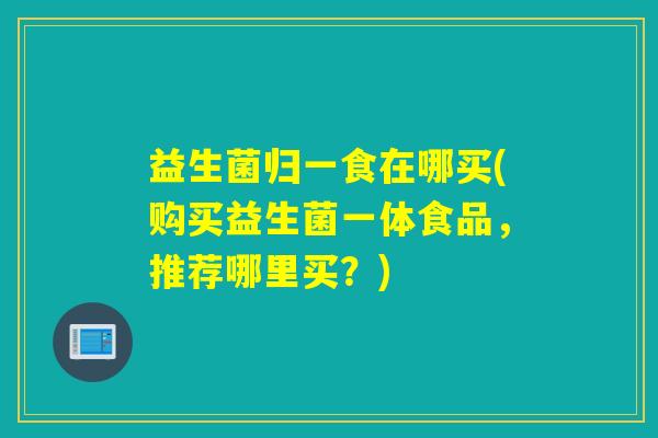 益生菌归一食在哪买(购买益生菌一体食品，推荐哪里买？)