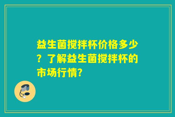 益生菌搅拌杯价格多少？了解益生菌搅拌杯的市场行情？