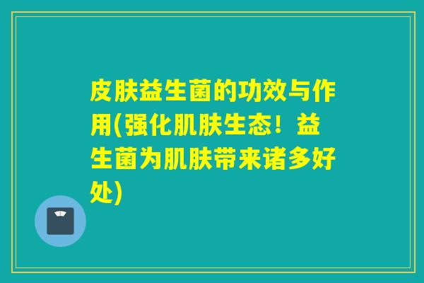 皮肤益生菌的功效与作用(强化肌肤生态！益生菌为肌肤带来诸多好处)