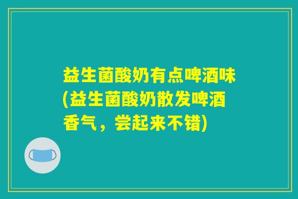 益生菌酸奶有点啤酒味(益生菌酸奶散发啤酒香气，尝起来不错)