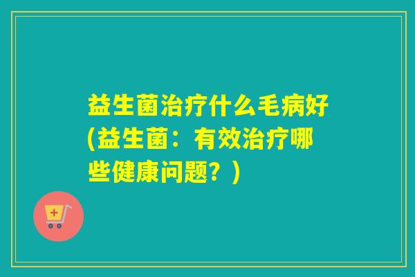 益生菌治疗什么毛病好(益生菌：有效治疗哪些健康问题？)
