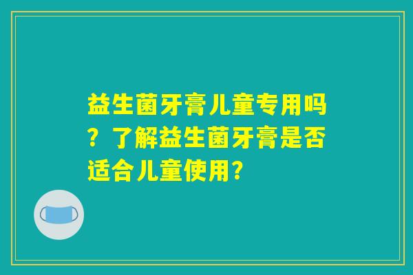益生菌牙膏儿童专用吗？了解益生菌牙膏是否适合儿童使用？