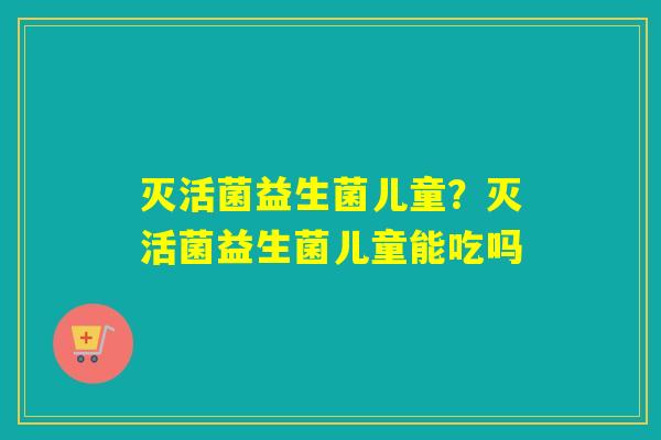 灭活菌益生菌儿童？灭活菌益生菌儿童能吃吗