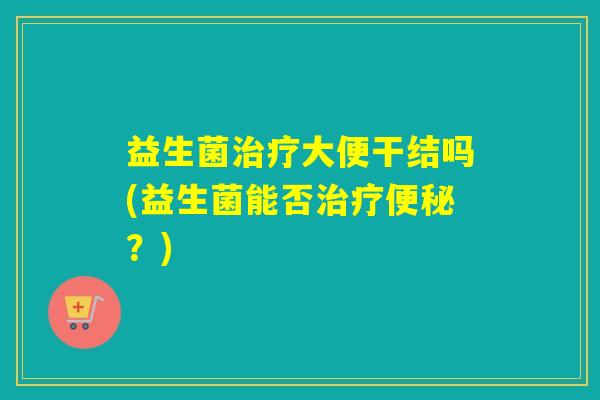 益生菌治疗大便干结吗(益生菌能否治疗便秘？)