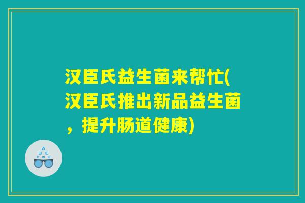 汉臣氏益生菌来帮忙(汉臣氏推出新品益生菌，提升肠道健康)