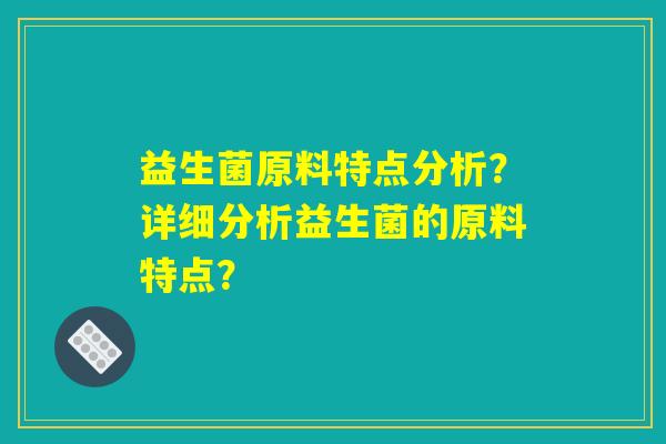 益生菌原料特点分析？详细分析益生菌的原料特点？