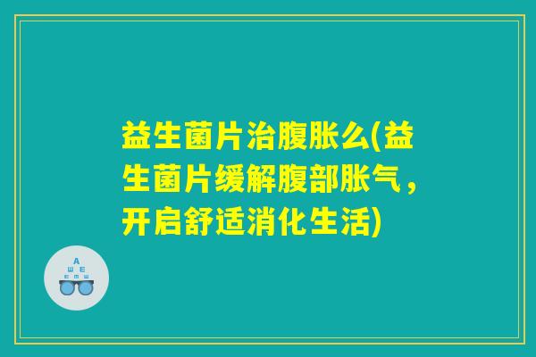 益生菌片治腹胀么(益生菌片缓解腹部胀气，开启舒适消化生活)