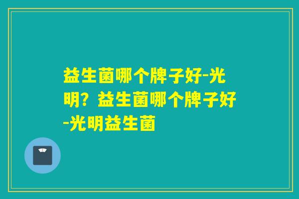 益生菌哪个牌子好-光明？益生菌哪个牌子好-光明益生菌