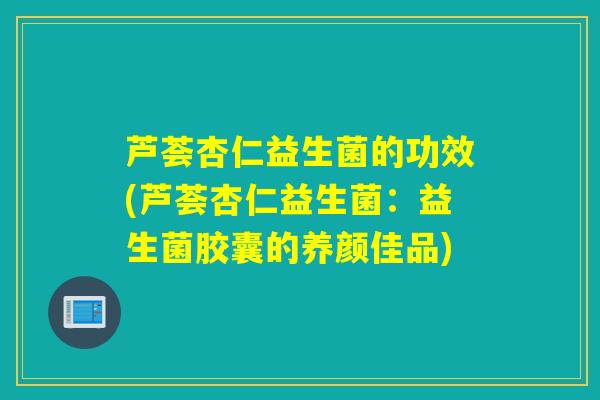 芦荟杏仁益生菌的功效(芦荟杏仁益生菌：益生菌胶囊的养颜佳品)