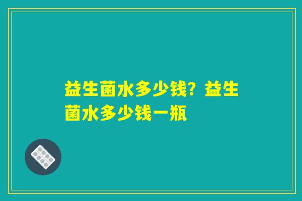 益生菌水多少钱?益生菌水多少钱一瓶 益生菌水多少钱?益生菌水多少钱一瓶