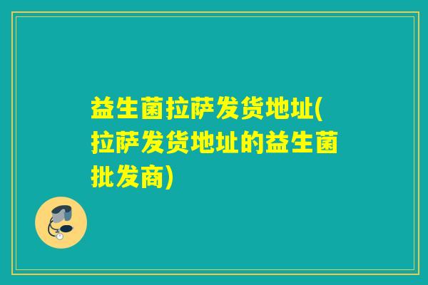 益生菌拉萨发货地址(拉萨发货地址的益生菌批发商)