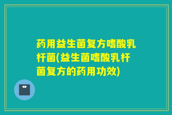 药用益生菌复方嗜酸乳杆菌(益生菌嗜酸乳杆菌复方的药用功效)