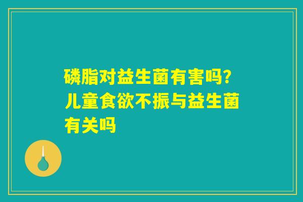 磷脂对益生菌有害吗？儿童食欲不振与益生菌有关吗