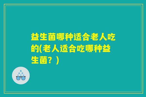 益生菌哪种适合老人吃的(老人适合吃哪种益生菌？)