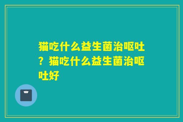 猫吃什么益生菌治呕吐？猫吃什么益生菌治呕吐好